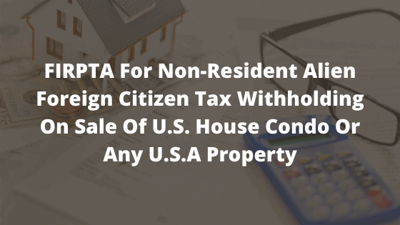FIRPTA For Non-Resident Alien Foreign Citizen Tax Withholding On Sale Of U.S. House Condo Or Any U.S.A Property